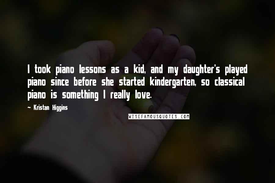 Kristan Higgins Quotes: I took piano lessons as a kid, and my daughter's played piano since before she started kindergarten, so classical piano is something I really love.