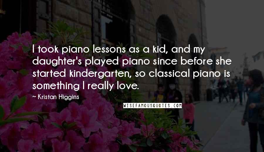 Kristan Higgins Quotes: I took piano lessons as a kid, and my daughter's played piano since before she started kindergarten, so classical piano is something I really love.