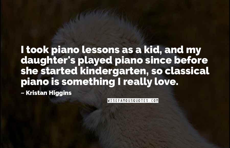 Kristan Higgins Quotes: I took piano lessons as a kid, and my daughter's played piano since before she started kindergarten, so classical piano is something I really love.