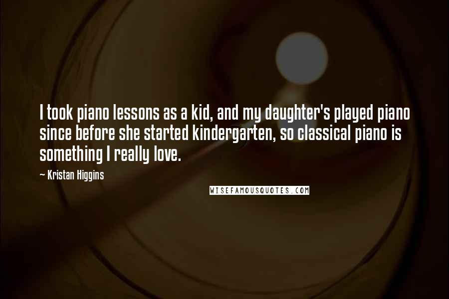 Kristan Higgins Quotes: I took piano lessons as a kid, and my daughter's played piano since before she started kindergarten, so classical piano is something I really love.