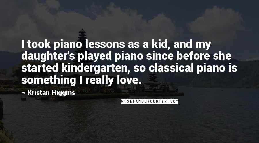 Kristan Higgins Quotes: I took piano lessons as a kid, and my daughter's played piano since before she started kindergarten, so classical piano is something I really love.