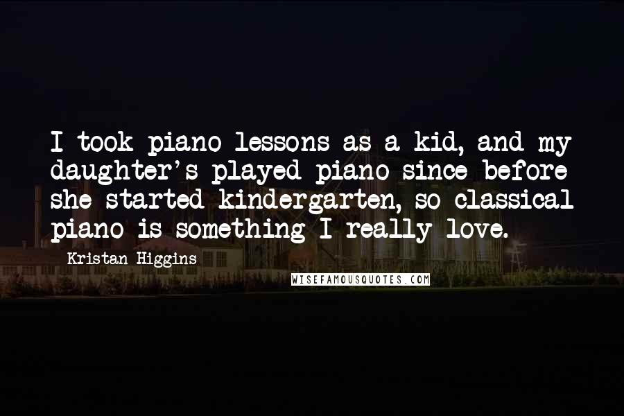 Kristan Higgins Quotes: I took piano lessons as a kid, and my daughter's played piano since before she started kindergarten, so classical piano is something I really love.