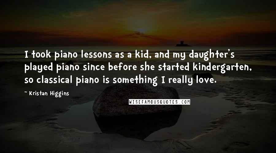 Kristan Higgins Quotes: I took piano lessons as a kid, and my daughter's played piano since before she started kindergarten, so classical piano is something I really love.