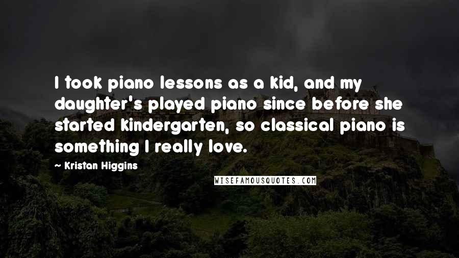 Kristan Higgins Quotes: I took piano lessons as a kid, and my daughter's played piano since before she started kindergarten, so classical piano is something I really love.