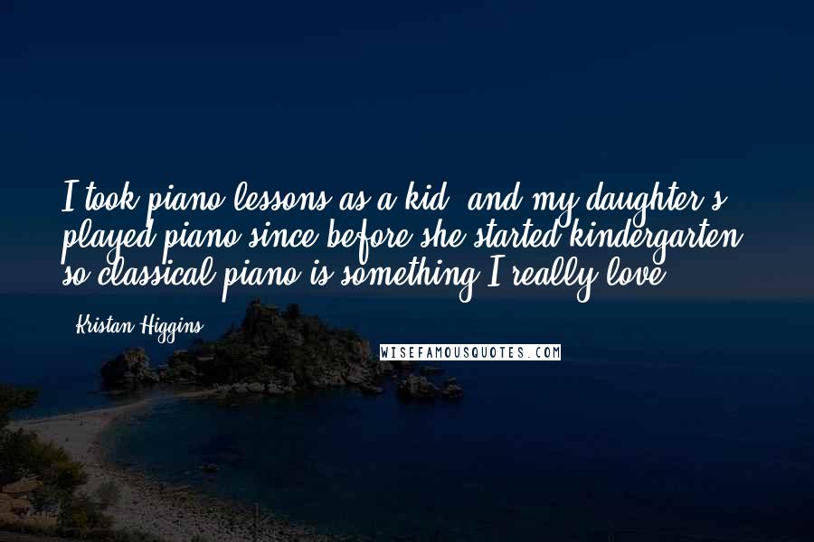 Kristan Higgins Quotes: I took piano lessons as a kid, and my daughter's played piano since before she started kindergarten, so classical piano is something I really love.