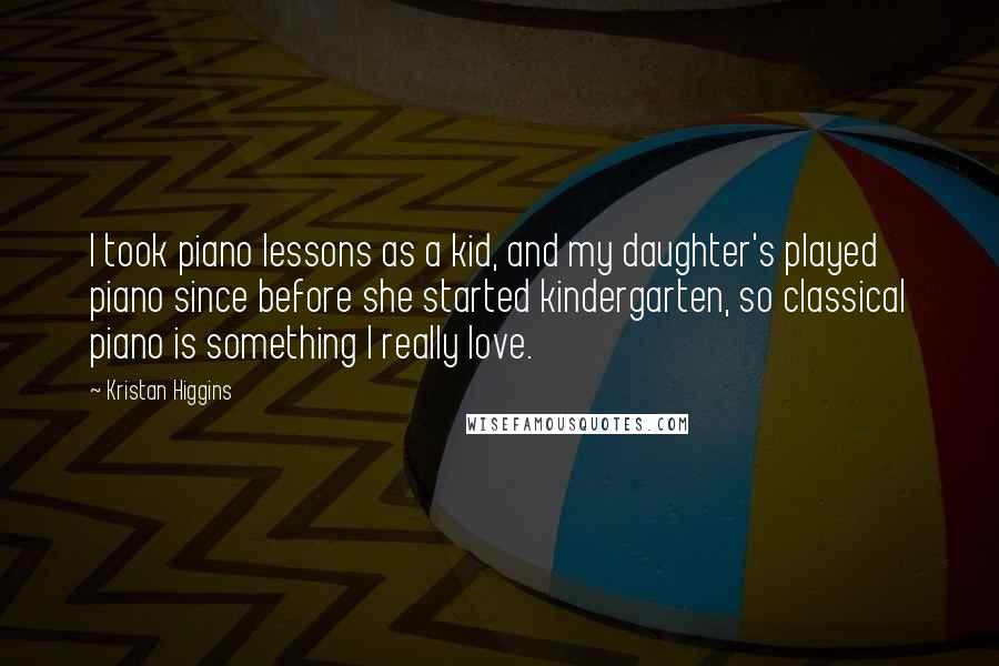 Kristan Higgins Quotes: I took piano lessons as a kid, and my daughter's played piano since before she started kindergarten, so classical piano is something I really love.