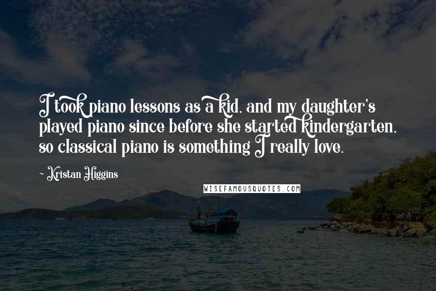 Kristan Higgins Quotes: I took piano lessons as a kid, and my daughter's played piano since before she started kindergarten, so classical piano is something I really love.