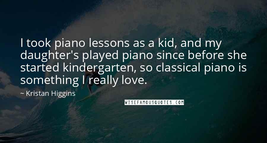 Kristan Higgins Quotes: I took piano lessons as a kid, and my daughter's played piano since before she started kindergarten, so classical piano is something I really love.