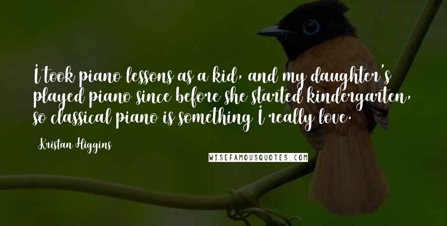 Kristan Higgins Quotes: I took piano lessons as a kid, and my daughter's played piano since before she started kindergarten, so classical piano is something I really love.