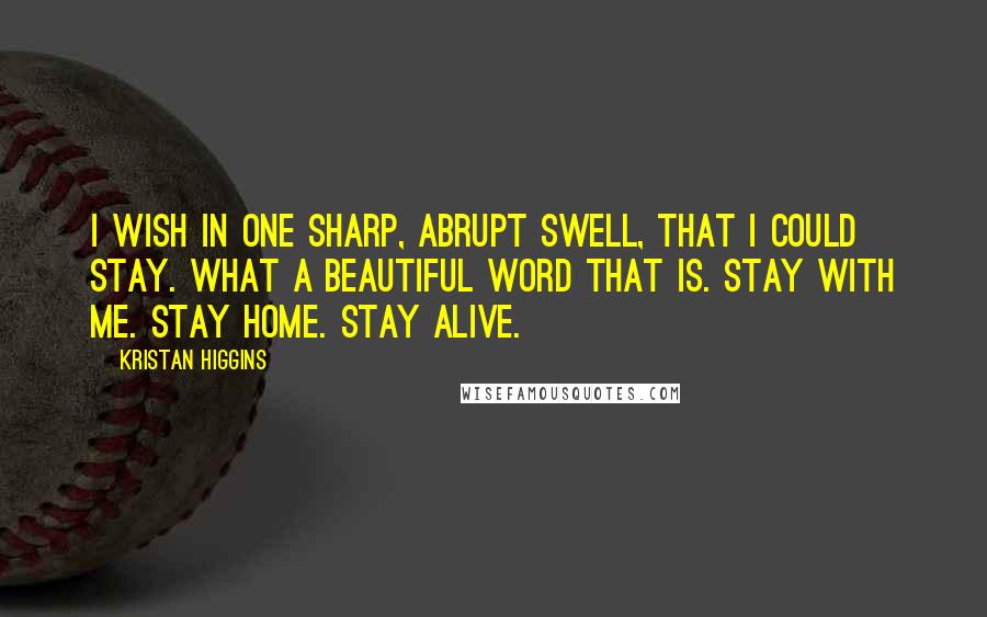 Kristan Higgins Quotes: I wish in one sharp, abrupt swell, that I could stay. What a beautiful word that is. Stay with me. Stay home. Stay alive.