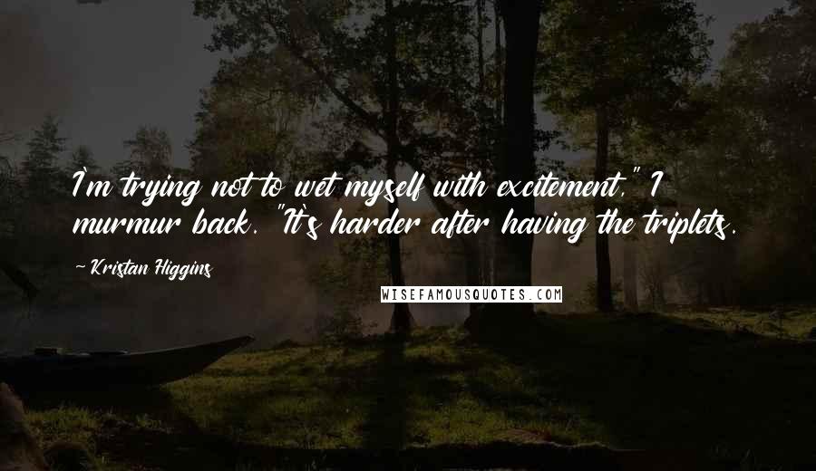 Kristan Higgins Quotes: I'm trying not to wet myself with excitement," I murmur back. "It's harder after having the triplets.