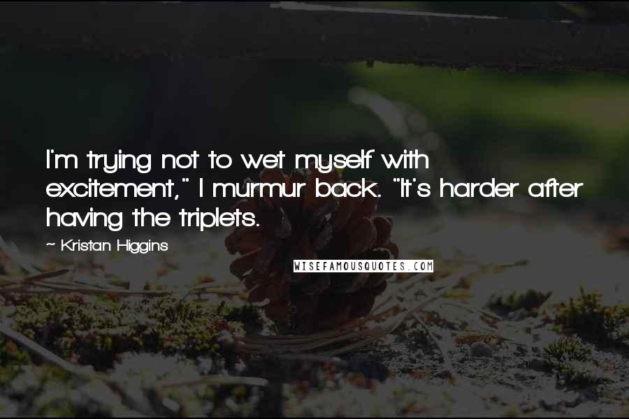 Kristan Higgins Quotes: I'm trying not to wet myself with excitement," I murmur back. "It's harder after having the triplets.