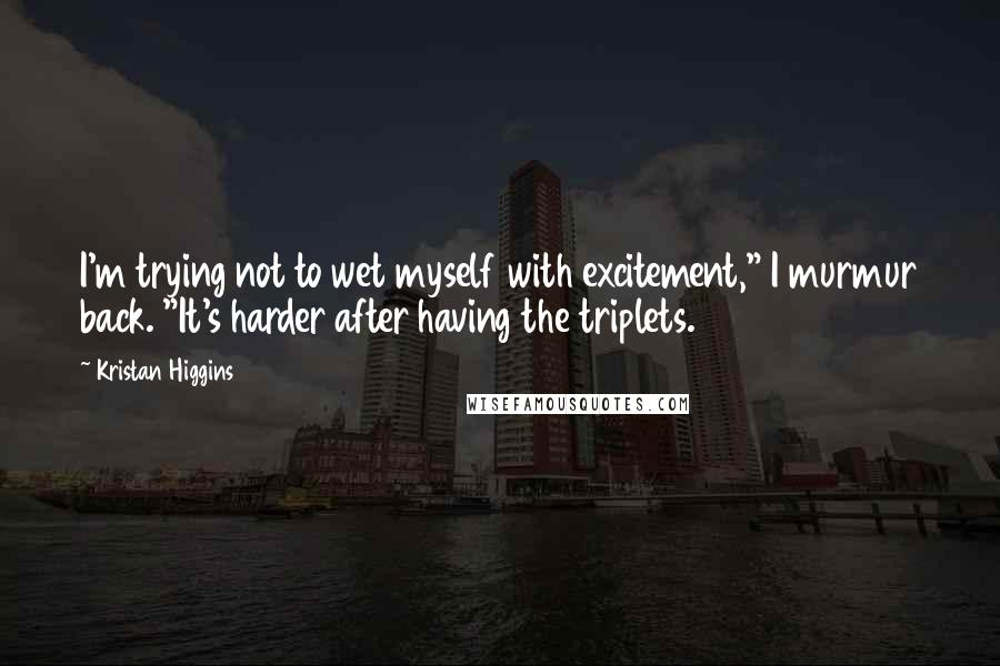 Kristan Higgins Quotes: I'm trying not to wet myself with excitement," I murmur back. "It's harder after having the triplets.