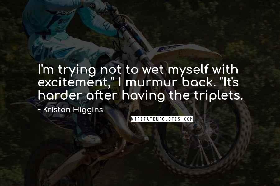 Kristan Higgins Quotes: I'm trying not to wet myself with excitement," I murmur back. "It's harder after having the triplets.