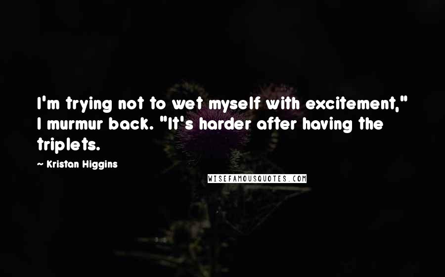 Kristan Higgins Quotes: I'm trying not to wet myself with excitement," I murmur back. "It's harder after having the triplets.