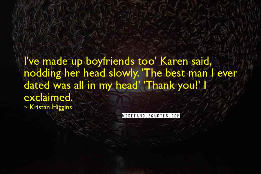Kristan Higgins Quotes: I've made up boyfriends too' Karen said, nodding her head slowly. 'The best man I ever dated was all in my head' 'Thank you!' I exclaimed.