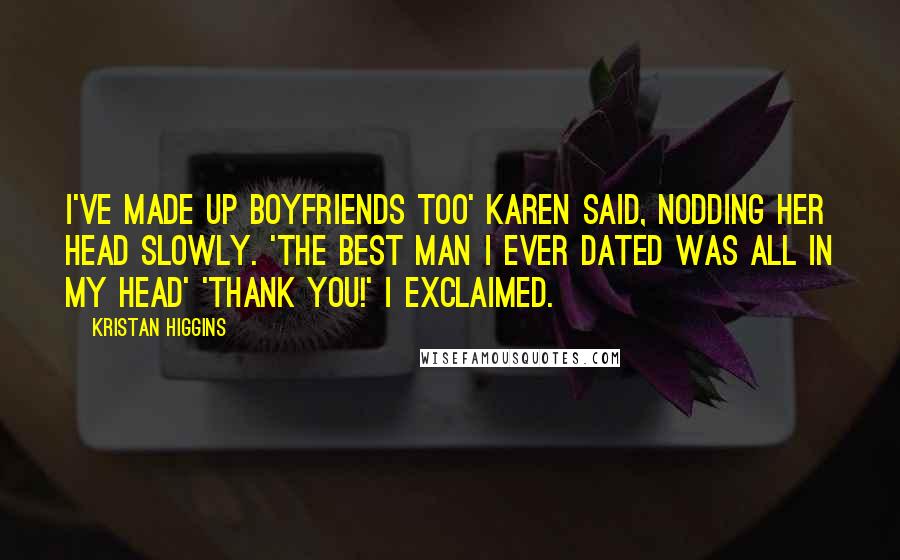 Kristan Higgins Quotes: I've made up boyfriends too' Karen said, nodding her head slowly. 'The best man I ever dated was all in my head' 'Thank you!' I exclaimed.