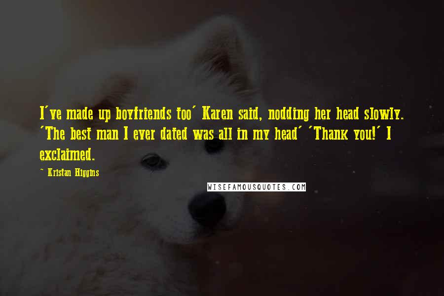 Kristan Higgins Quotes: I've made up boyfriends too' Karen said, nodding her head slowly. 'The best man I ever dated was all in my head' 'Thank you!' I exclaimed.