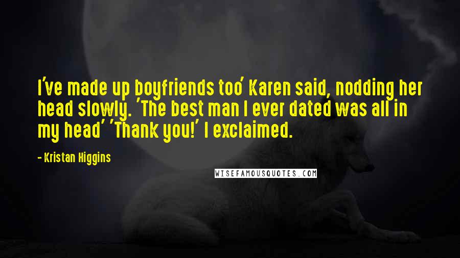 Kristan Higgins Quotes: I've made up boyfriends too' Karen said, nodding her head slowly. 'The best man I ever dated was all in my head' 'Thank you!' I exclaimed.