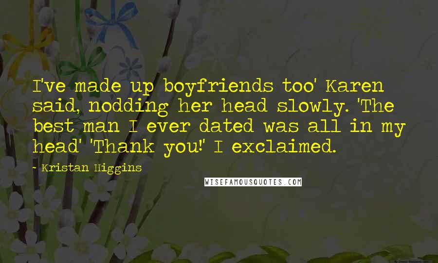 Kristan Higgins Quotes: I've made up boyfriends too' Karen said, nodding her head slowly. 'The best man I ever dated was all in my head' 'Thank you!' I exclaimed.