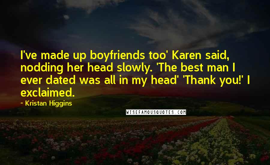 Kristan Higgins Quotes: I've made up boyfriends too' Karen said, nodding her head slowly. 'The best man I ever dated was all in my head' 'Thank you!' I exclaimed.