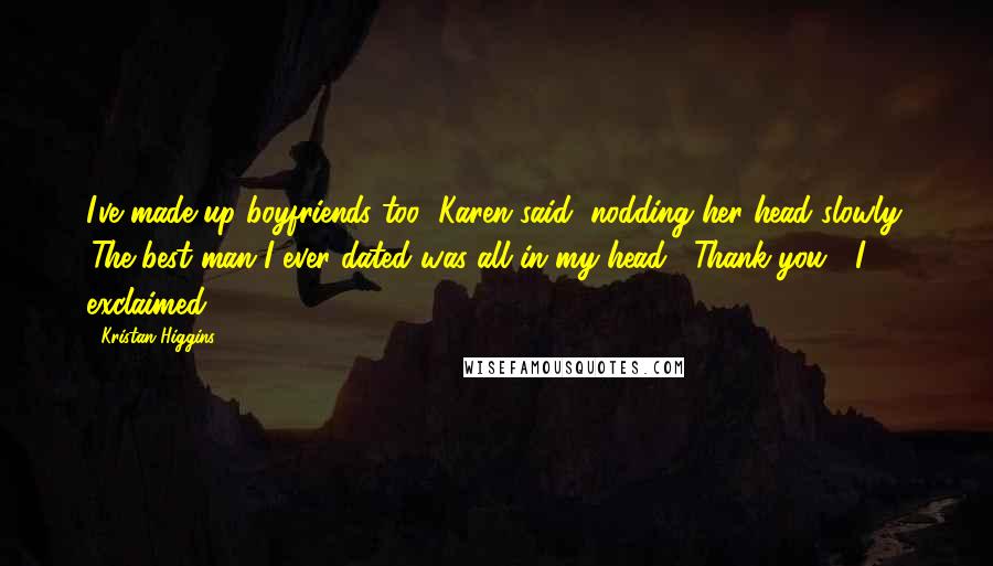 Kristan Higgins Quotes: I've made up boyfriends too' Karen said, nodding her head slowly. 'The best man I ever dated was all in my head' 'Thank you!' I exclaimed.