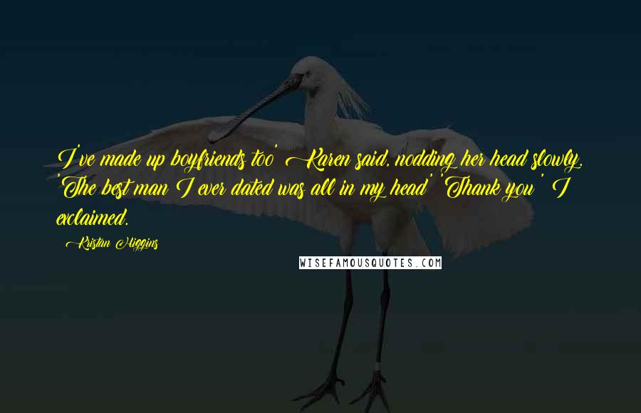 Kristan Higgins Quotes: I've made up boyfriends too' Karen said, nodding her head slowly. 'The best man I ever dated was all in my head' 'Thank you!' I exclaimed.