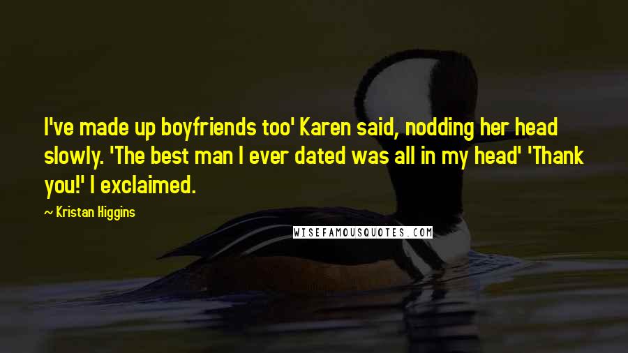 Kristan Higgins Quotes: I've made up boyfriends too' Karen said, nodding her head slowly. 'The best man I ever dated was all in my head' 'Thank you!' I exclaimed.