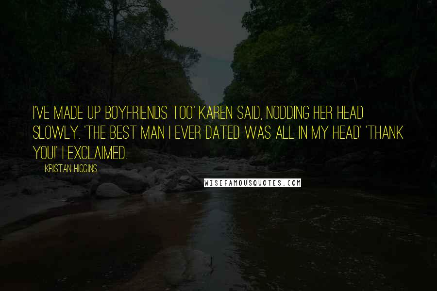 Kristan Higgins Quotes: I've made up boyfriends too' Karen said, nodding her head slowly. 'The best man I ever dated was all in my head' 'Thank you!' I exclaimed.