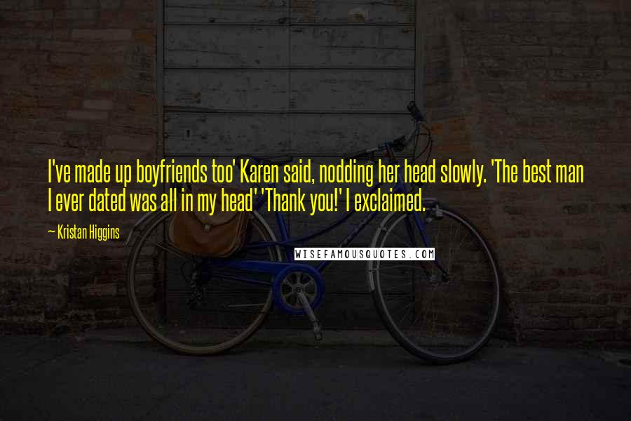Kristan Higgins Quotes: I've made up boyfriends too' Karen said, nodding her head slowly. 'The best man I ever dated was all in my head' 'Thank you!' I exclaimed.