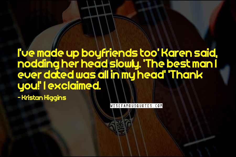Kristan Higgins Quotes: I've made up boyfriends too' Karen said, nodding her head slowly. 'The best man I ever dated was all in my head' 'Thank you!' I exclaimed.