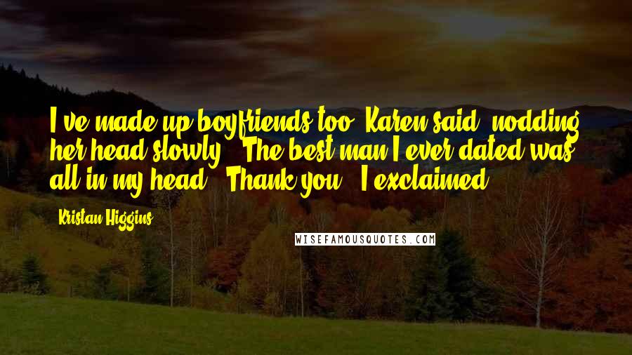 Kristan Higgins Quotes: I've made up boyfriends too' Karen said, nodding her head slowly. 'The best man I ever dated was all in my head' 'Thank you!' I exclaimed.