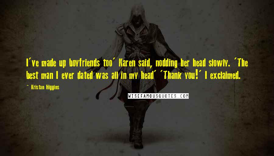 Kristan Higgins Quotes: I've made up boyfriends too' Karen said, nodding her head slowly. 'The best man I ever dated was all in my head' 'Thank you!' I exclaimed.