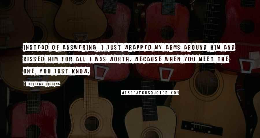 Kristan Higgins Quotes: Instead of answering, I just wrapped my arms around him and kissed him for all I was worth. Because when you meet The One, you just know.