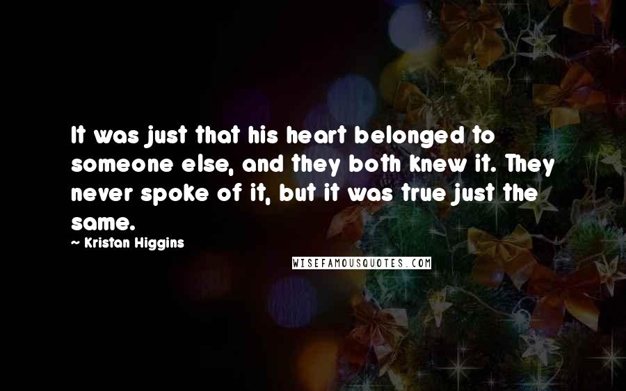 Kristan Higgins Quotes: It was just that his heart belonged to someone else, and they both knew it. They never spoke of it, but it was true just the same.