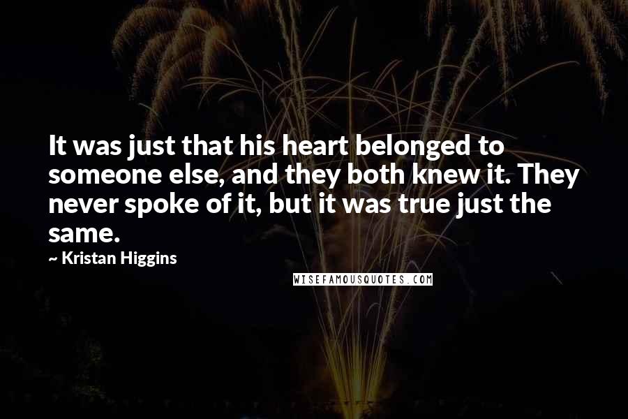 Kristan Higgins Quotes: It was just that his heart belonged to someone else, and they both knew it. They never spoke of it, but it was true just the same.