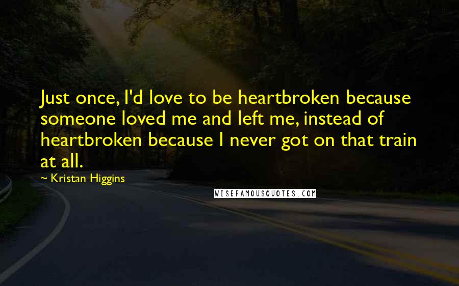 Kristan Higgins Quotes: Just once, I'd love to be heartbroken because someone loved me and left me, instead of heartbroken because I never got on that train at all.