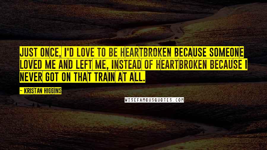 Kristan Higgins Quotes: Just once, I'd love to be heartbroken because someone loved me and left me, instead of heartbroken because I never got on that train at all.