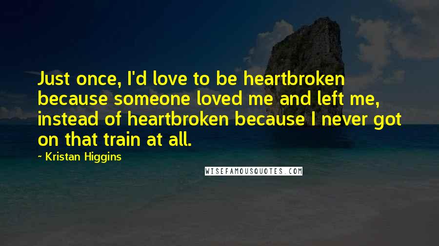 Kristan Higgins Quotes: Just once, I'd love to be heartbroken because someone loved me and left me, instead of heartbroken because I never got on that train at all.