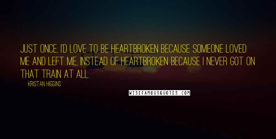 Kristan Higgins Quotes: Just once, I'd love to be heartbroken because someone loved me and left me, instead of heartbroken because I never got on that train at all.