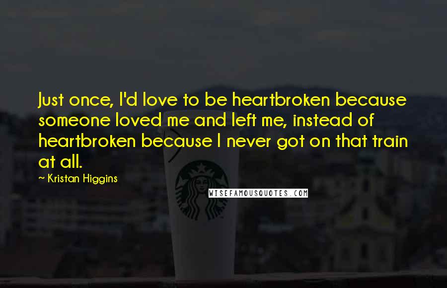 Kristan Higgins Quotes: Just once, I'd love to be heartbroken because someone loved me and left me, instead of heartbroken because I never got on that train at all.