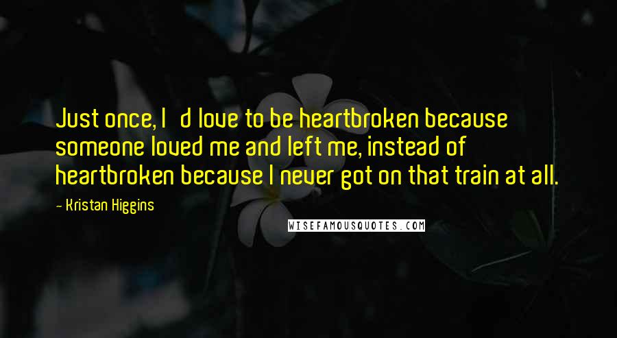 Kristan Higgins Quotes: Just once, I'd love to be heartbroken because someone loved me and left me, instead of heartbroken because I never got on that train at all.