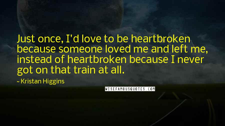 Kristan Higgins Quotes: Just once, I'd love to be heartbroken because someone loved me and left me, instead of heartbroken because I never got on that train at all.