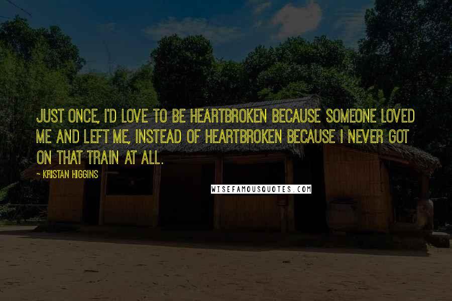 Kristan Higgins Quotes: Just once, I'd love to be heartbroken because someone loved me and left me, instead of heartbroken because I never got on that train at all.