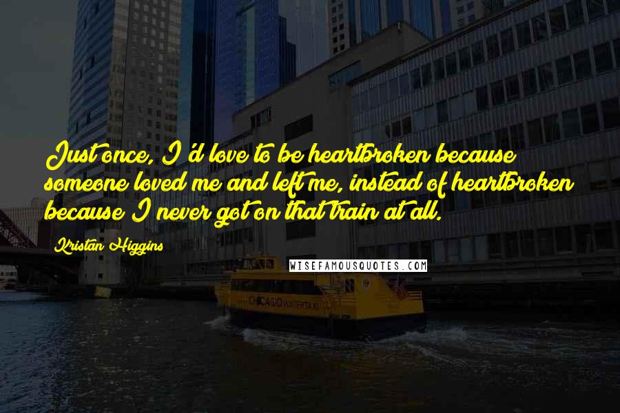 Kristan Higgins Quotes: Just once, I'd love to be heartbroken because someone loved me and left me, instead of heartbroken because I never got on that train at all.