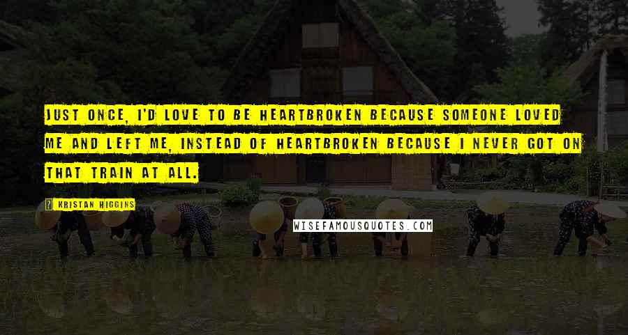 Kristan Higgins Quotes: Just once, I'd love to be heartbroken because someone loved me and left me, instead of heartbroken because I never got on that train at all.