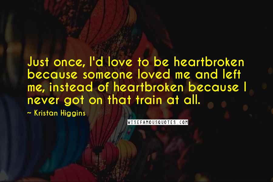 Kristan Higgins Quotes: Just once, I'd love to be heartbroken because someone loved me and left me, instead of heartbroken because I never got on that train at all.