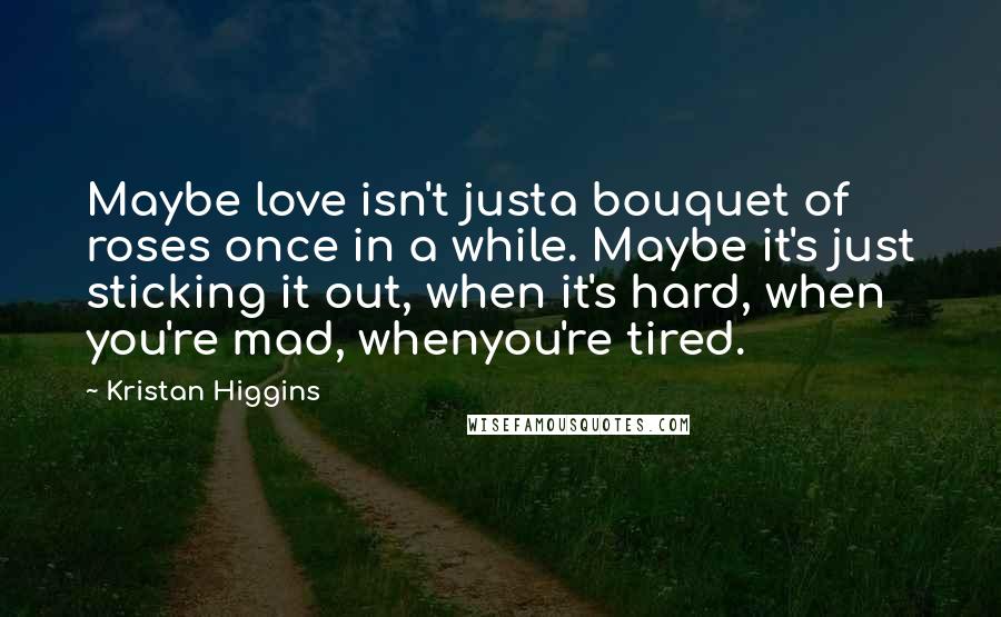 Kristan Higgins Quotes: Maybe love isn't justa bouquet of roses once in a while. Maybe it's just sticking it out, when it's hard, when you're mad, whenyou're tired.