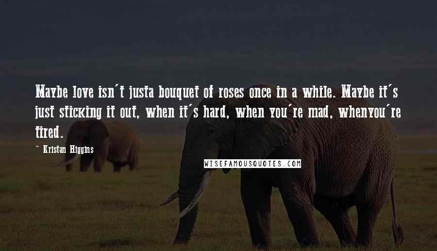 Kristan Higgins Quotes: Maybe love isn't justa bouquet of roses once in a while. Maybe it's just sticking it out, when it's hard, when you're mad, whenyou're tired.