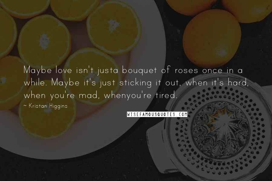 Kristan Higgins Quotes: Maybe love isn't justa bouquet of roses once in a while. Maybe it's just sticking it out, when it's hard, when you're mad, whenyou're tired.